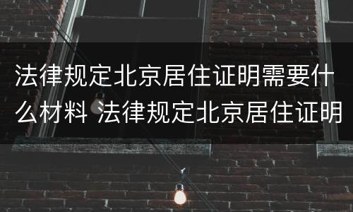 法律规定北京居住证明需要什么材料 法律规定北京居住证明需要什么材料办理