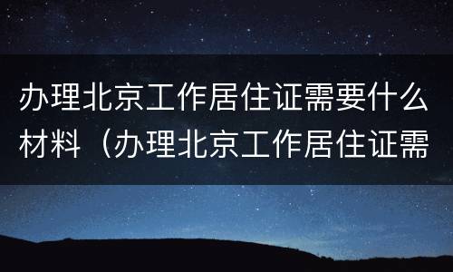 办理北京工作居住证需要什么材料（办理北京工作居住证需要什么材料呢）