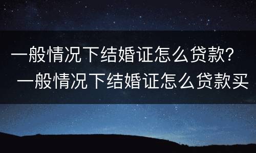 一般情况下结婚证怎么贷款？ 一般情况下结婚证怎么贷款买房