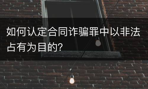 如何认定合同诈骗罪中以非法占有为目的？