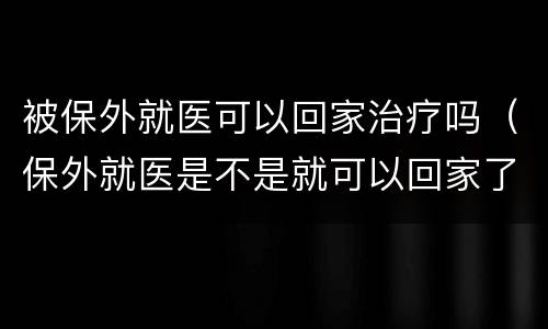 被保外就医可以回家治疗吗（保外就医是不是就可以回家了）