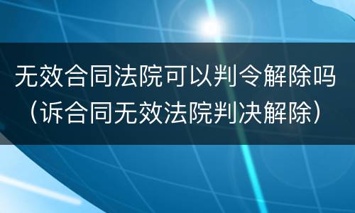 无效合同法院可以判令解除吗（诉合同无效法院判决解除）