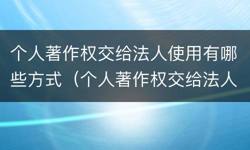 个人著作权交给法人使用有哪些方式（个人著作权交给法人使用有哪些方式呢）