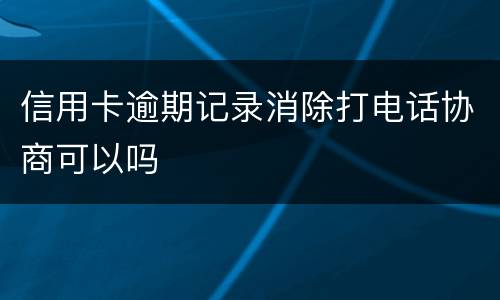 信用卡逾期记录消除打电话协商可以吗