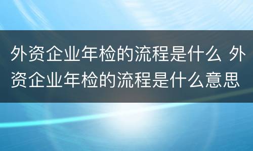 外资企业年检的流程是什么 外资企业年检的流程是什么意思