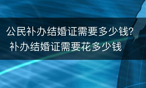 公民补办结婚证需要多少钱？ 补办结婚证需要花多少钱