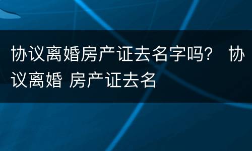 协议离婚房产证去名字吗？ 协议离婚 房产证去名