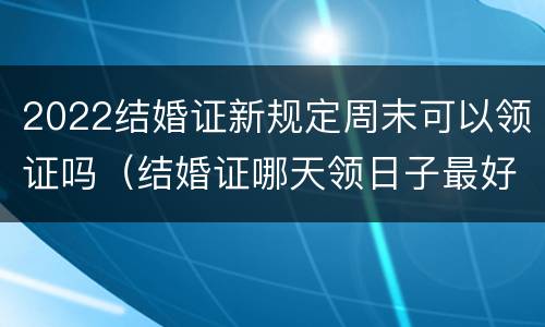 2022结婚证新规定周末可以领证吗（结婚证哪天领日子最好2022）