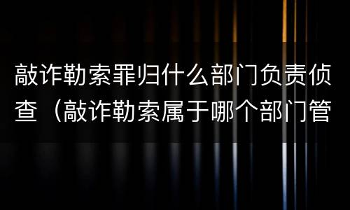 敲诈勒索罪归什么部门负责侦查（敲诈勒索属于哪个部门管辖）