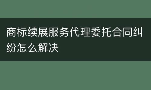 商标续展服务代理委托合同纠纷怎么解决