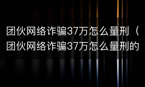 团伙网络诈骗37万怎么量刑（团伙网络诈骗37万怎么量刑的）