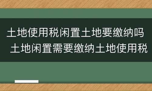 土地使用税闲置土地要缴纳吗 土地闲置需要缴纳土地使用税吗