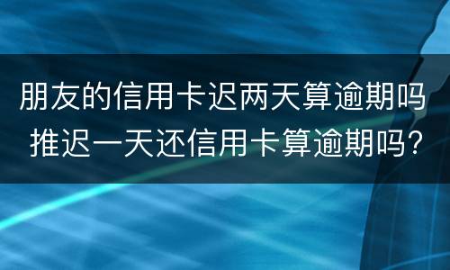 朋友的信用卡迟两天算逾期吗 推迟一天还信用卡算逾期吗?