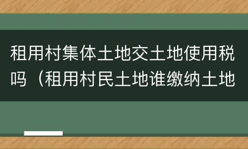 租用村集体土地交土地使用税吗（租用村民土地谁缴纳土地使用税）