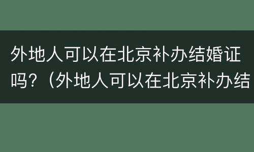 外地人可以在北京补办结婚证吗?（外地人可以在北京补办结婚证吗需要什么）