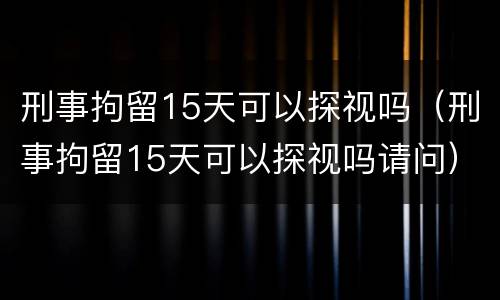 刑事拘留15天可以探视吗（刑事拘留15天可以探视吗请问）