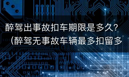 醉驾出事故扣车期限是多久？（醉驾无事故车辆最多扣留多久）