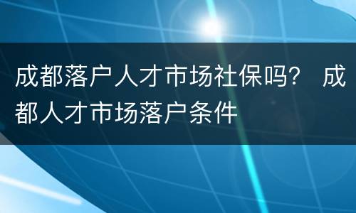 成都落户人才市场社保吗？ 成都人才市场落户条件