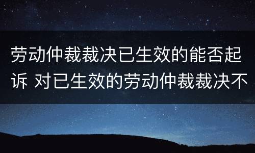 劳动仲裁裁决已生效的能否起诉 对已生效的劳动仲裁裁决不服