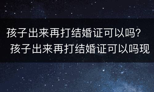 孩子出来再打结婚证可以吗？ 孩子出来再打结婚证可以吗现在