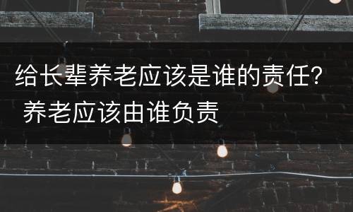 给长辈养老应该是谁的责任？ 养老应该由谁负责