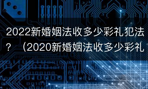 2022新婚姻法收多少彩礼犯法？（2020新婚姻法收多少彩礼犯法）