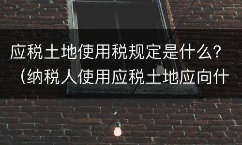 应税土地使用税规定是什么？（纳税人使用应税土地应向什么纳税）