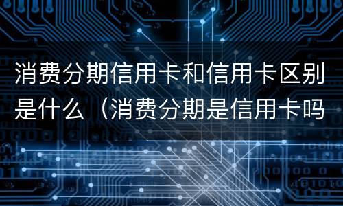 消费分期信用卡和信用卡区别是什么（消费分期是信用卡吗）