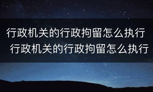 行政机关的行政拘留怎么执行 行政机关的行政拘留怎么执行的