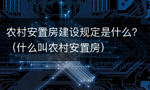 农村安置房建设规定是什么？（什么叫农村安置房）