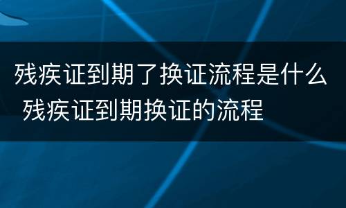 残疾证到期了换证流程是什么 残疾证到期换证的流程