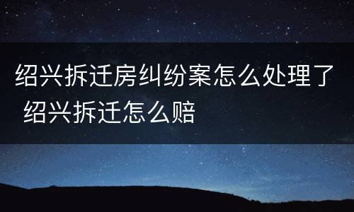 绍兴拆迁房纠纷案怎么处理了 绍兴拆迁怎么赔