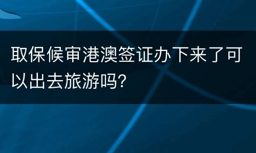 取保候审港澳签证办下来了可以出去旅游吗？