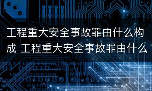 工程重大安全事故罪由什么构成 工程重大安全事故罪由什么构成犯罪