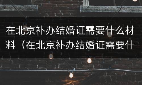 在北京补办结婚证需要什么材料（在北京补办结婚证需要什么材料和手续）