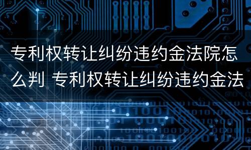 专利权转让纠纷违约金法院怎么判 专利权转让纠纷违约金法院怎么判决