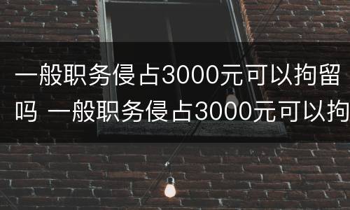 一般职务侵占3000元可以拘留吗 一般职务侵占3000元可以拘留吗多少天