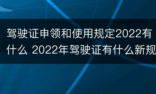 驾驶证申领和使用规定2022有什么 2022年驾驶证有什么新规定