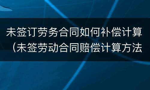 未签订劳务合同如何补偿计算（未签劳动合同赔偿计算方法）