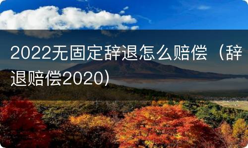 2022无固定辞退怎么赔偿（辞退赔偿2020）