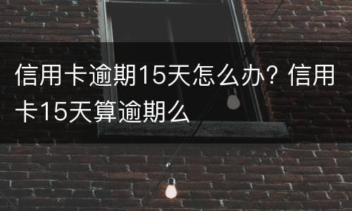 信用卡逾期15天怎么办? 信用卡15天算逾期么