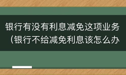 银行有没有利息减免这项业务（银行不给减免利息该怎么办）