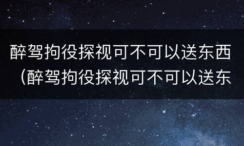 醉驾拘役探视可不可以送东西（醉驾拘役探视可不可以送东西呢）