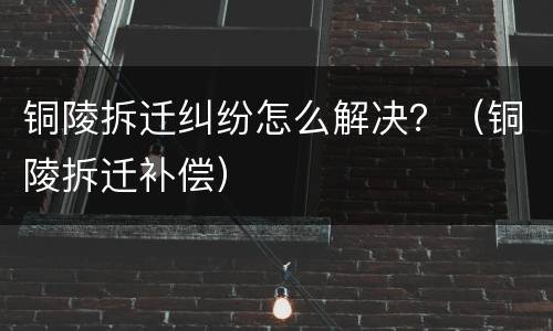 铜陵拆迁纠纷怎么解决？（铜陵拆迁补偿）