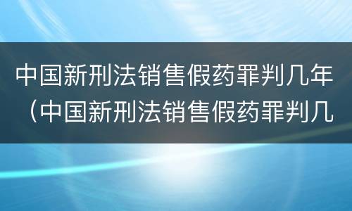 中国新刑法销售假药罪判几年（中国新刑法销售假药罪判几年以上）