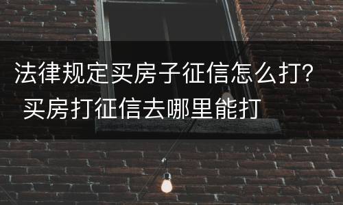 法律规定买房子征信怎么打？ 买房打征信去哪里能打