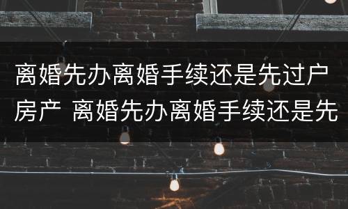 离婚先办离婚手续还是先过户房产 离婚先办离婚手续还是先过户房产证明