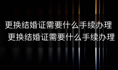 更换结婚证需要什么手续办理 更换结婚证需要什么手续办理流程