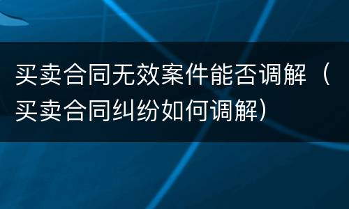 买卖合同无效案件能否调解（买卖合同纠纷如何调解）