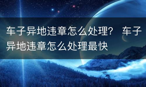 车子异地违章怎么处理？ 车子异地违章怎么处理最快